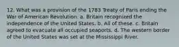 12. What was a provision of the 1783 Treaty of Paris ending the War of American Revolution. a. Britain recognized the independence of the United States. b. All of these. c. Britain agreed to evacuate all occupied seaports. d. The western border of the United States was set at the Mississippi River.