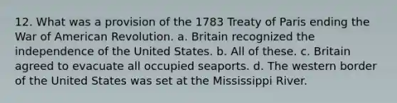 12. What was a provision of the 1783 Treaty of Paris ending the War of American Revolution. a. Britain recognized the independence of the United States. b. All of these. c. Britain agreed to evacuate all occupied seaports. d. The western border of the United States was set at the Mississippi River.