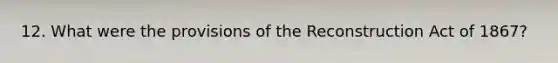 12. What were the provisions of the Reconstruction Act of 1867?