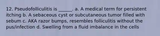 12. Pseudofolliculitis is ______. a. A medical term for persistent itching b. A sebaceous cyst or subcutaneous tumor filled with sebum c. AKA razor bumps, resembles folliculitis without the pus/infection d. Swelling from a fluid imbalance in the cells