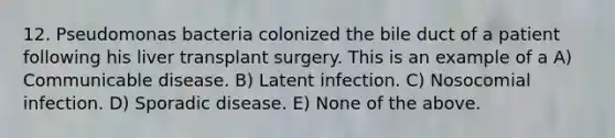 12. Pseudomonas bacteria colonized the bile duct of a patient following his liver transplant surgery. This is an example of a A) Communicable disease. B) Latent infection. C) Nosocomial infection. D) Sporadic disease. E) None of the above.