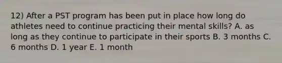 12) After a PST program has been put in place how long do athletes need to continue practicing their mental skills? A. as long as they continue to participate in their sports B. 3 months C. 6 months D. 1 year E. 1 month