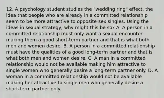 12. A psychology student studies the "wedding ring" effect, the idea that people who are already in a committed relationship seem to be more attractive to opposite-sex singles. Using the ideas in sexual strategy, why might this be so? A. A person in a committed relationship must only want a sexual encounter making them a good short-term partner and that is what both men and women desire. B. A person in a committed relationship must have the qualities of a good long-term partner and that is what both men and women desire. C. A man in a committed relationship would not be available making him attractive to single women who generally desire a long-term partner only. D. A woman in a committed relationship would not be available making her attractive to single men who generally desire a short-term partner only.