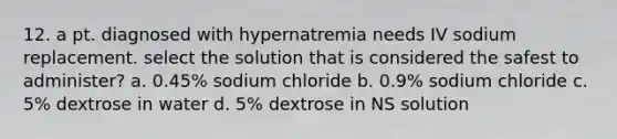 12. a pt. diagnosed with hypernatremia needs IV sodium replacement. select the solution that is considered the safest to administer? a. 0.45% sodium chloride b. 0.9% sodium chloride c. 5% dextrose in water d. 5% dextrose in NS solution