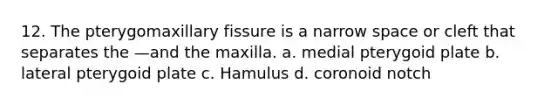 12. The pterygomaxillary fissure is a narrow space or cleft that separates the —and the maxilla. a. medial pterygoid plate b. lateral pterygoid plate c. Hamulus d. coronoid notch