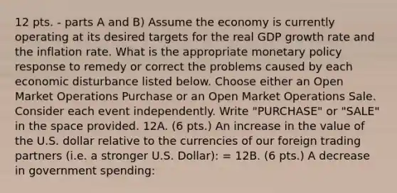 12 pts. - parts A and B) Assume the economy is currently operating at its desired targets for the real GDP growth rate and the inflation rate. What is the appropriate <a href='https://www.questionai.com/knowledge/kEE0G7Llsx-monetary-policy' class='anchor-knowledge'>monetary policy</a> response to remedy or correct the problems caused by each economic disturbance listed below. Choose either an Open Market Operations Purchase or an Open Market Operations Sale. Consider each event independently. Write "PURCHASE" or "SALE" in <a href='https://www.questionai.com/knowledge/k0Lyloclid-the-space' class='anchor-knowledge'>the space</a> provided. 12A. (6 pts.) An increase in the value of the U.S. dollar relative to the currencies of our foreign trading partners (i.e. a stronger U.S. Dollar): = 12B. (6 pts.) A decrease in government spending: