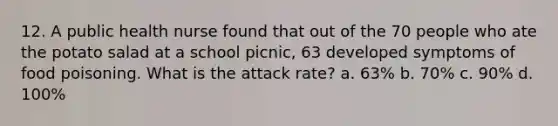 12. A public health nurse found that out of the 70 people who ate the potato salad at a school picnic, 63 developed symptoms of food poisoning. What is the attack rate? a. 63% b. 70% c. 90% d. 100%