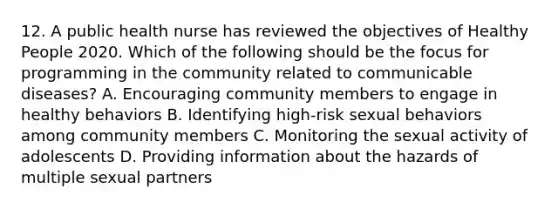 12. A public health nurse has reviewed the objectives of Healthy People 2020. Which of the following should be the focus for programming in the community related to communicable diseases? A. Encouraging community members to engage in healthy behaviors B. Identifying high-risk sexual behaviors among community members C. Monitoring the sexual activity of adolescents D. Providing information about the hazards of multiple sexual partners