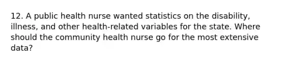 12. A public health nurse wanted statistics on the disability, illness, and other health-related variables for the state. Where should the community health nurse go for the most extensive data?