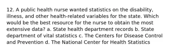 12. A public health nurse wanted statistics on the disability, illness, and other health-related variables for the state. Which would be the best resource for the nurse to obtain the most extensive data? a. State health department records b. State department of vital statistics c. The Centers for Disease Control and Prevention d. The National Center for Health Statistics