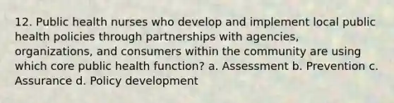 12. Public health nurses who develop and implement local public health policies through partnerships with agencies, organizations, and consumers within the community are using which core public health function? a. Assessment b. Prevention c. Assurance d. Policy development