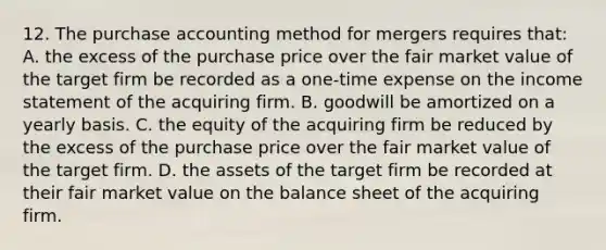 12. The purchase accounting method for mergers requires that: A. the excess of the purchase price over the fair market value of the target firm be recorded as a one-time expense on the income statement of the acquiring firm. B. goodwill be amortized on a yearly basis. C. the equity of the acquiring firm be reduced by the excess of the purchase price over the fair market value of the target firm. D. the assets of the target firm be recorded at their fair market value on the balance sheet of the acquiring firm.