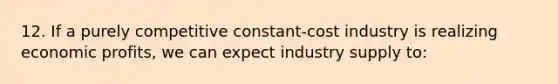 12. If a purely competitive constant-cost industry is realizing economic profits, we can expect industry supply to: