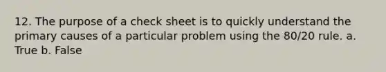 12. The purpose of a check sheet is to quickly understand the primary causes of a particular problem using the 80/20 rule. a. True b. False