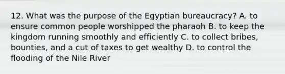 12. What was the purpose of the Egyptian bureaucracy? A. to ensure common people worshipped the pharaoh B. to keep the kingdom running smoothly and efficiently C. to collect bribes, bounties, and a cut of taxes to get wealthy D. to control the flooding of the Nile River