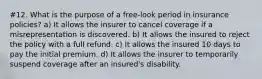 #12. What is the purpose of a free-look period in insurance policies? a) It allows the insurer to cancel coverage if a misrepresentation is discovered. b) It allows the insured to reject the policy with a full refund. c) It allows the insured 10 days to pay the initial premium. d) It allows the insurer to temporarily suspend coverage after an insured's disability.