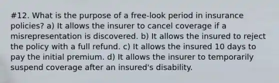 #12. What is the purpose of a free-look period in insurance policies? a) It allows the insurer to cancel coverage if a misrepresentation is discovered. b) It allows the insured to reject the policy with a full refund. c) It allows the insured 10 days to pay the initial premium. d) It allows the insurer to temporarily suspend coverage after an insured's disability.