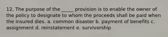 12. The purpose of the _____ provision is to enable the owner of the policy to designate to whom the proceeds shall be paid when the insured dies. a. common disaster b. payment of benefits c. assignment d. reinstatement e. survivorship