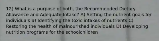 12) What is a purpose of both, the Recommended Dietary Allowance and Adequate Intake? A) Setting the nutrient goals for individuals B) Identifying the toxic intakes of nutrients C) Restoring the health of malnourished individuals D) Developing nutrition programs for the schoolchildren