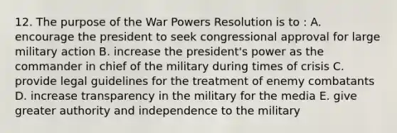 12. The purpose of the War Powers Resolution is to : A. encourage the president to seek congressional approval for large military action B. increase the president's power as the commander in chief of the military during times of crisis C. provide legal guidelines for the treatment of enemy combatants D. increase transparency in the military for the media E. give greater authority and independence to the military