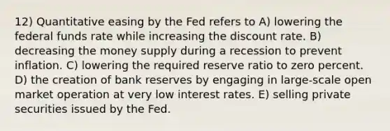 12) Quantitative easing by the Fed refers to A) lowering the federal funds rate while increasing the discount rate. B) decreasing the money supply during a recession to prevent inflation. C) lowering the required reserve ratio to zero percent. D) the creation of bank reserves by engaging in large-scale open market operation at very low interest rates. E) selling private securities issued by the Fed.