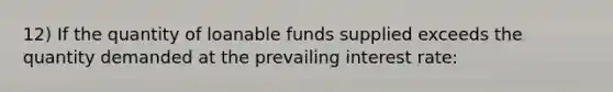 12) If the quantity of loanable funds supplied exceeds the quantity demanded at the prevailing interest rate: