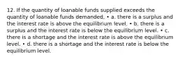 12. If the quantity of loanable funds supplied exceeds the quantity of loanable funds demanded, • a. there is a surplus and the interest rate is above the equilibrium level. • b. there is a surplus and the interest rate is below the equilibrium level. • c. there is a shortage and the interest rate is above the equilibrium level. • d. there is a shortage and the interest rate is below the equilibrium level.