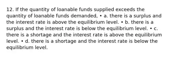 12. If the quantity of loanable funds supplied exceeds the quantity of loanable funds demanded, • a. there is a surplus and the interest rate is above the equilibrium level. • b. there is a surplus and the interest rate is below the equilibrium level. • c. there is a shortage and the interest rate is above the equilibrium level. • d. there is a shortage and the interest rate is below the equilibrium level.