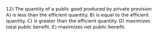 12) The quantity of a public good produced by private provision A) is less than the efficient quantity. B) is equal to the efficient quantity. C) is greater than the efficient quantity. D) maximizes total public benefit. E) maximizes net public benefit.