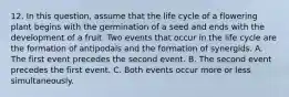 12. In this question, assume that the life cycle of a flowering plant begins with the germination of a seed and ends with the development of a fruit. Two events that occur in the life cycle are the formation of antipodals and the formation of synergids. A. The first event precedes the second event. B. The second event precedes the first event. C. Both events occur more or less simultaneously.