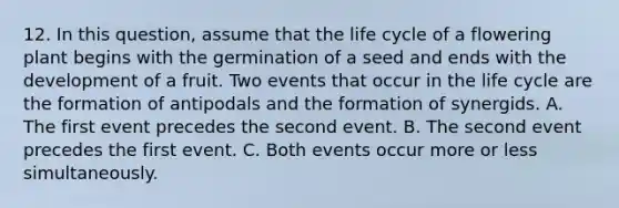 12. In this question, assume that the life cycle of a flowering plant begins with the germination of a seed and ends with the development of a fruit. Two events that occur in the life cycle are the formation of antipodals and the formation of synergids. A. The first event precedes the second event. B. The second event precedes the first event. C. Both events occur more or less simultaneously.