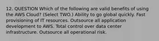 12. QUESTION Which of the following are valid benefits of using the AWS Cloud? (Select TWO.) Ability to go global quickly. Fast provisioning of IT resources. Outsource all application development to AWS. Total control over data center infrastructure. Outsource all operational risk.