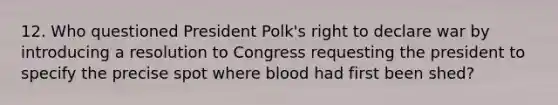 12. Who questioned President Polk's right to declare war by introducing a resolution to Congress requesting the president to specify the precise spot where blood had first been shed?