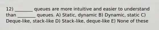 12) ________ queues are more intuitive and easier to understand than ________ queues. A) Static, dynamic B) Dynamic, static C) Deque-like, stack-like D) Stack-like, deque-like E) None of these