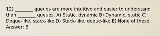 12) ________ queues are more intuitive and easier to understand than ________ queues. A) Static, dynamic B) Dynamic, static C) Deque-like, stack-like D) Stack-like, deque-like E) None of these Answer: B