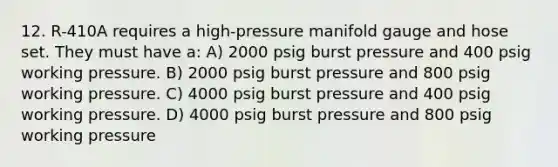 12. R-410A requires a high-pressure manifold gauge and hose set. They must have a: A) 2000 psig burst pressure and 400 psig working pressure. B) 2000 psig burst pressure and 800 psig working pressure. C) 4000 psig burst pressure and 400 psig working pressure. D) 4000 psig burst pressure and 800 psig working pressure