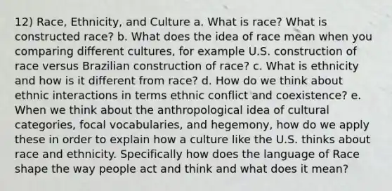 12) Race, Ethnicity, and Culture a. What is race? What is constructed race? b. What does the idea of race mean when you comparing different cultures, for example U.S. construction of race versus Brazilian construction of race? c. What is ethnicity and how is it different from race? d. How do we think about ethnic interactions in terms ethnic conflict and coexistence? e. When we think about the anthropological idea of cultural categories, focal vocabularies, and hegemony, how do we apply these in order to explain how a culture like the U.S. thinks about race and ethnicity. Specifically how does the language of Race shape the way people act and think and what does it mean?