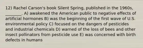 12) Rachel Carson's book Silent Spring, published in the 1960s, ________. A) awakened the American public to negative effects of artificial hormones B) was the beginning of the first wave of U.S. environmental policy C) focused on the dangers of pesticides and industrial chemicals D) warned of the loss of bees and other insect pollinators from pesticide use E) was concerned with birth defects in humans