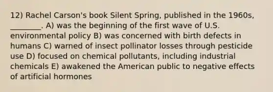 12) Rachel Carson's book Silent Spring, published in the 1960s, ________. A) was the beginning of the first wave of U.S. environmental policy B) was concerned with birth defects in humans C) warned of insect pollinator losses through pesticide use D) focused on chemical pollutants, including industrial chemicals E) awakened the American public to negative effects of artificial hormones