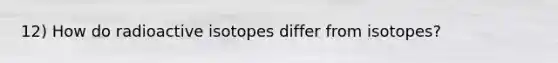 12) How do radioactive isotopes differ from isotopes?