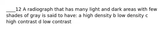 ____12 A radiograph that has many light and dark areas with few shades of gray is said to have: a high density b low density c high contrast d low contrast