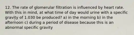 12. The rate of glomerular filtration is influenced by heart rate. With this in mind, at what time of day would urine with a specific gravity of 1.030 be produced? a) in the morning b) in the afternoon c) during a period of disease because this is an abnormal specific gravity