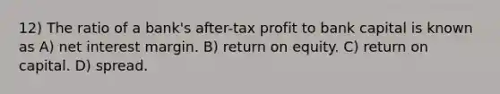 12) The ratio of a bank's after-tax profit to bank capital is known as A) net interest margin. B) return on equity. C) return on capital. D) spread.