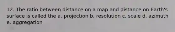 12. The ratio between distance on a map and distance on Earth's surface is called the a. projection b. resolution c. scale d. azimuth e. aggregation