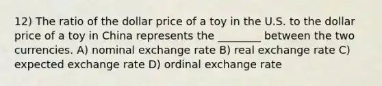 12) The ratio of the dollar price of a toy in the U.S. to the dollar price of a toy in China represents the ________ between the two currencies. A) nominal exchange rate B) real exchange rate C) expected exchange rate D) ordinal exchange rate