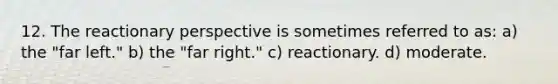 12. The reactionary perspective is sometimes referred to as: a) the "far left." b) the "far right." c) reactionary. d) moderate.