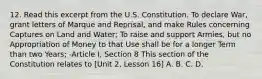 12. Read this excerpt from the U.S. Constitution. To declare War, grant letters of Marque and Reprisal, and make Rules concerning Captures on Land and Water; To raise and support Armies, but no Appropriation of Money to that Use shall be for a longer Term than two Years; -Article I, Section 8 This section of the Constitution relates to [Unit 2, Lesson 16] A. B. C. D.