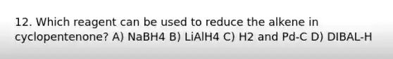 12. Which reagent can be used to reduce the alkene in cyclopentenone? A) NaBH4 B) LiAlH4 C) H2 and Pd-C D) DIBAL-H