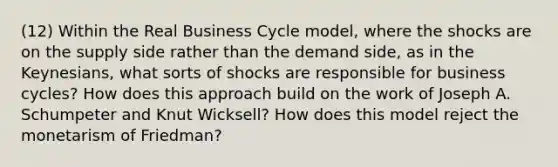 (12) Within the Real Business Cycle model, where the shocks are on the supply side rather than the demand side, as in the Keynesians, what sorts of shocks are responsible for business cycles? How does this approach build on the work of Joseph A. Schumpeter and Knut Wicksell? How does this model reject the monetarism of Friedman?