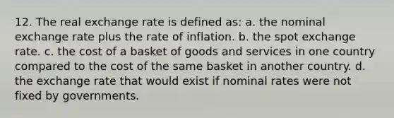 12. The real exchange rate is defined as: a. the nominal exchange rate plus the rate of inflation. b. the spot exchange rate. c. the cost of a basket of goods and services in one country compared to the cost of the same basket in another country. d. the exchange rate that would exist if nominal rates were not fixed by governments.